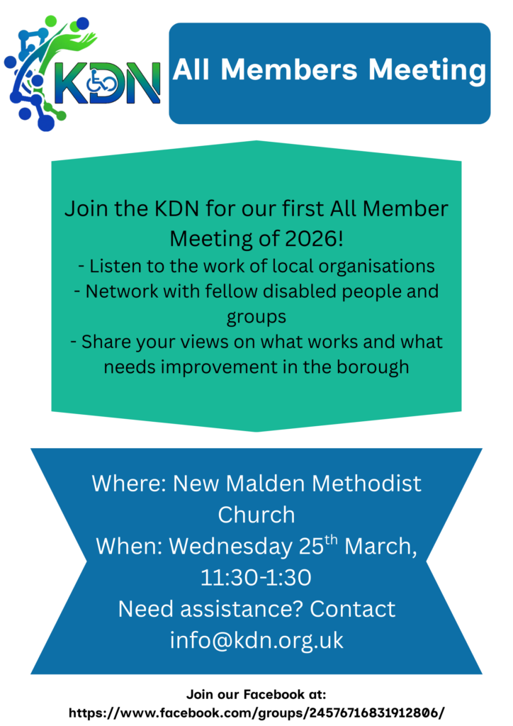 A poster on a white background. In the top left corner is the logo for the Kingston Disability Network. In line with that on the right is a blue box with the text 'All Members Meeting'. Below is a turquoise hexagon containing the text 'Join the KDN for our first All Member Meeting of 2026!- Listen to the work of local organisations - Network with fellow disabled people and groups - Share your views on what works and what needs improvement in the borough'. Below that, at the bottom of the poster, is a blue banner with the relevant information 'Where: New Malden Methodist Church When: Wednesday 25th March, 11:30-1:30 Need assistance? Contact info@kdn.org.uk'.
At the bottom is a facebook link for the group, which is also copied below this image.